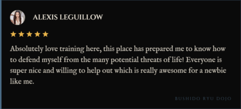 5-star review for Bushido Ryu Dojo from alexis leguillow: "Absolutely love training here, this place has prepared me to know how to defend myself from the many potential threats of life! Everyone is super nice and willing to help out which is really awesome for a newbie like me."