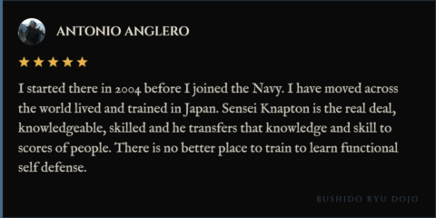 5-star review for Bushido Ryu Dojo from Antonio Anglero "I started there in 2004 before I joined the Navy. I have moved across the world lived and trained in Japan. Sensei Knapton is the real deal, knowledgeable, skilled and he transfers that knowledge and skill to scores of people. There is no better place to train to learn functional self defense."