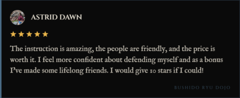 5-star review for Bushido Ryu Dojo from Astrid Dawn: "The instruction is amazing, the people are friendly, and the price is worth it. I feel more confident about defending myself and as a bonus I've made some lifelong friends. I would give 10 stars if I could!"