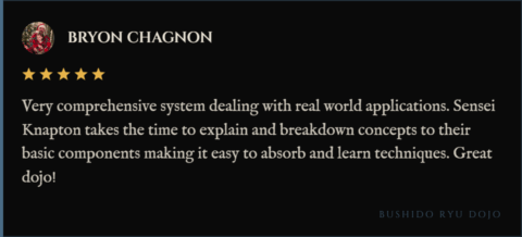 5-star review for Bushido Ryu Dojo from Bryon Chagnon: "Very comprehensive system dealing with real world applications. Sensei Knapton takes the time to explain and breakdown concepts to their basic components making it easy to absorb and learn techniques. Great dojo!"