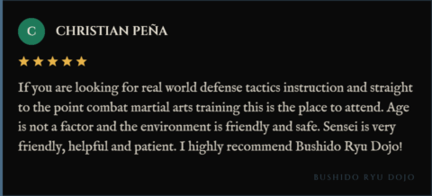 5-star review for Bushido Ryu Dojo from Christian Peña: "If you are looking for real world defense tactics instruction and straight to the point combat martial arts training this is the place to attend. Age is not a factor and the environment is friendly and safe. Sensei is very friendly, helpful and patient. I highly recommend Bushido Ryu Dojo!"