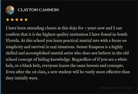 5-star review for Bushido Ryu Dojo from Clayton Cannon: "I have been attending classes at this dojo for 7 years now and I can confirm that it is the highest quality institution I have found in South Florida. At this school you learn practical martial arts with a focus on simplicity and survival in real situations. Sensei Knapton is a highly skilled and accomplished martial artist who does not believe in the old school concept of hiding knowledge. Regardless of if you are a white belt, or a black belt, everyone learns the same lessons and concepts. Even after the 1st class, a new student will be vastly more effective than they initially were."