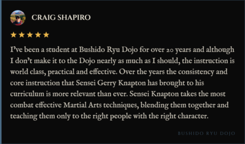 5-star review for Bushido Ryu Dojo from Craig Shapiro: "I’ve been a student at Bushido Ryu Dojo for over 20 years and although I don’t make it to the Dojo nearly as much as I should, the instruction is world class, practical and effective. Over the years the consistency and core instruction that Sensei Gerry Knapton has brought to his curriculum is more relevant than ever. Sensei Knapton takes the most combat effective Martial Arts techniques, blending them together and teaching them only to the right people with the right character."