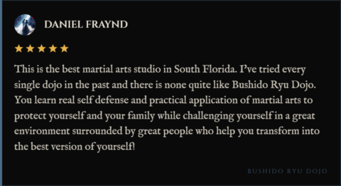 5-star review for Bushido Ryu Dojo from Daniel Fraynd: "This is the best martial arts studio in South Florida. I've tried every single dojo in the past and there is none quite like Bushido Ryu Dojo. You learn real self defense and practical application of martial arts to protect yourself and your family while challenging yourself in a great environment surrounded by great people who help you transform into the best version of yourself!"