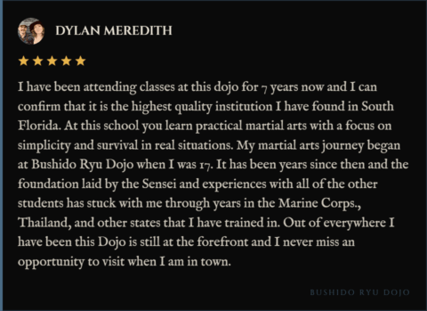 5-star review for Bushido Ryu Dojo from Dylan Meredith: "I have been attending classes at this dojo for 7 years now and I can confirm that it is the highest quality institution I have found in South Florida. At this school you learn practical martial arts with a focus on simplicity and survival in real situations. My martial arts journey began at Bushido Ryu Dojo when I was 17. It has been years since then and the foundation laid by the Sensei and experiences with all of the other students has stuck with me through years in the Marine Corps., Thailand, and other states that I have trained in. Out of everywhere I have been this Dojo is still at the forefront and I never miss an opportunity to visit when I am in town."