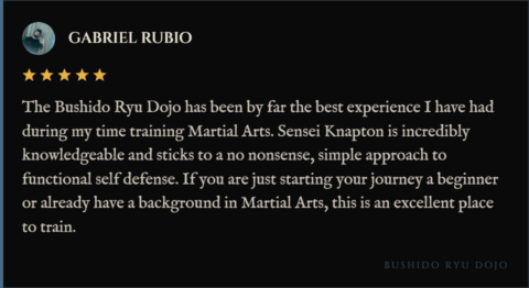 5-star review for Bushido Ryu Dojo from Gabriel Rubio: "The Bushido Ryu Dojo has been by far the best experience I have had during my time training Martial Arts. Sensei Knapton is incredibly knowledgeable and sticks to a no nonsense, simple approach to functional self defense. If you are just starting your journey a beginner or already have a background in Martial Arts, this is an excellent place to train."