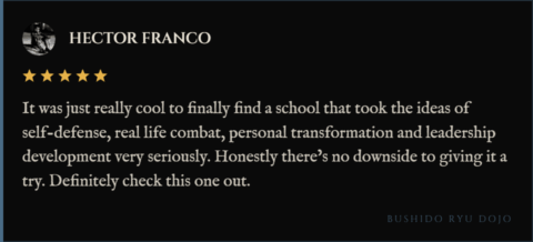 5-star review for Bushido Ryu Dojo from Hector Franco: "It was just really cool to finally find a school that took the ideas of self-defense, real life combat, personal transformation and leadership development very seriously. Honestly there’s no downside to giving it a try. Definitely check this one out."