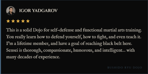 5-star review for Bushido Ryu Dojo from Igor Yadgarov: "This is a solid Dojo for self-defense and functional martial arts training. You really learn how to defend yourself, how to fight, and even teach it. I’m a lifetime member, and have a goal of reaching black belt here. Sensei is thorough, compassionate, humorous, and intelligent… with many decades of experience."