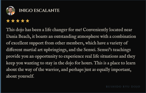 5-star review for Bushido Ryu Dojo from Inigo Escalante: "This dojo has been a life changer for me! Conveniently located near Dania Beach, it boasts an outstanding atmosphere with a combination of excellent support from other members, which have a variety of different martial art upbringings, and the Sensei. Sensei’s teachings provide you an opportunity to experience real life situations and they keep you wanting to stay in the dojo for hours. This is a place to learn about the way of the warrior, and perhaps just as equally important, about yourself."