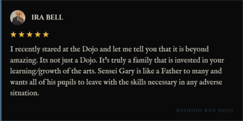5-star review for Bushido Ryu Dojo from Ira Bell: "I recently stared at the Dojo and let me tell you that it is beyond amazing. Its not just a Dojo. It's truly a family that is invested in your learning/growth of the arts. Sensei Gary is like a Father to many and wants all of his pupils to leave with the skills necessary in any adverse situation."