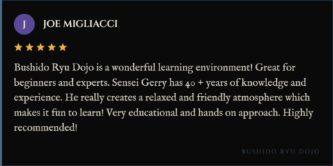 5-star review for Bushido Ryu Dojo from Joe Migliacci: "Bushido Ryu Dojo is a wonderful learning environment! Great for beginners and experts. Sensei Gerry has 40 + years of knowledge and experience. He really creates a relaxed and friendly atmosphere which makes it fun to learn! Very educational and hands on approach. Highly recommended!"