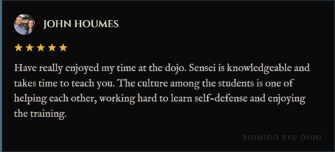 5-star review for Bushido Ryu Dojo from John Houmes: "Have really enjoyed my time at the dojo. Sensei is knowledgeable and takes time to teach you. The culture among the students is one of helping each other, working hard to learn self-defense and enjoying the training."