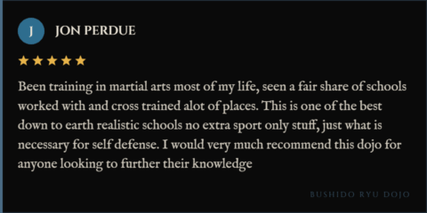 5-star review for Bushido Ryu Dojo from Jon Perdue: "Been training in martial arts most of my life, seen a fair share of schools worked with and cross trained alot of places. This is one of the best down to earth realistic schools no extra sport only stuff, just what is necessary for self defense. I would very much recommend this dojo for anyone looking to further their knowledge"