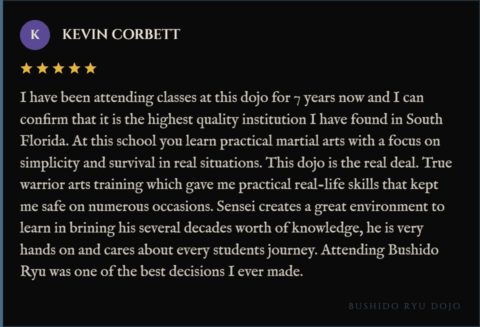 5-star review for Bushido Ryu Dojo from Kevin Corbett: "I have been attending classes at this dojo for 7 years now and I can confirm that it is the highest quality institution I have found in South Florida. At this school you learn practical martial arts with a focus on simplicity and survival in real situations. This dojo is the real deal. True warrior arts training which gave me practical real-life skills that kept me safe on numerous occasions. Sensei creates a great environment to learn in brining his several decades worth of knowledge, he is very hands on and cares about every students journey. Attending Bushido Ryu was one of the best decisions I ever made."