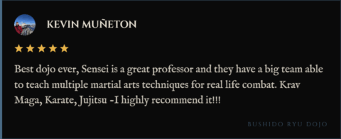 5-star review for Bushido Ryu Dojo from Kevin Muñeton: "Best dojo ever, Sensei is a great professor and they have a big team able to teach multiple martial arts techniques for real life combat. Krav Maga, Karate, Jujitsu -I highly recommend it!!!"