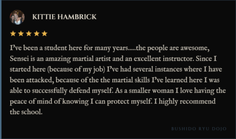 5-star review for Bushido Ryu Dojo from Kittie Hambrick: "I've been a student here for many years.....the people are awesome, Sensei is an amazing martial artist and an excellent instructor. Since I started here (because of my job) I've had several instances where I have been attacked, because of the the martial skills I've learned here I was able to successfully defend myself. As a smaller woman I love having the peace of mind of knowing I can protect myself. I highly recommend the school."