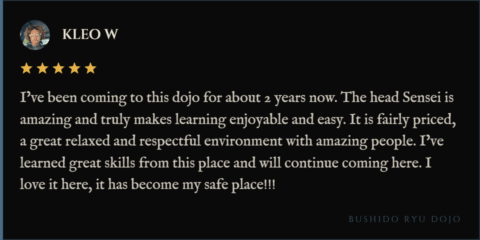 5-star review for Bushido Ryu Dojo from Kleo "I’ve been coming to this dojo for about 2 years now. The head Sensei is amazing and truly makes learning enjoyable and easy. It is fairly priced, a great relaxed and respectful environment with amazing people. I’ve learned great skills from this place and will continue coming here. I love it here, it has become my safe place!!!"