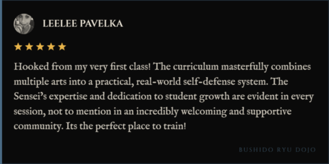 5-star review for Bushido Ryu Dojo from LeeLee Pavelka: "Hooked from my very first class! The curriculum masterfully combines multiple arts into a practical, real-world self-defense system. The Sensei’s expertise and dedication to student growth are evident in every session, not to mention in an incredibly welcoming and supportive community. Its the perfect place to train!"