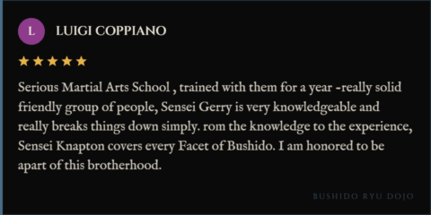 5-star review for Bushido Ryu Dojo from Luigi coppiano: "Serious Martial Arts School , trained with them for a year -really solid friendly group of people, Sensei Gerry is very knowledgeable and really breaks things down simply. rom the knowledge to the experience, Sensei Knapton covers every Facet of Bushido. I am honored to be apart of this brotherhood."