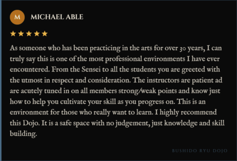 5-star review for Bushido Ryu Dojo from Michael Able: "As someone who has been practicing in the arts for over 30 years, I can truly say this is one of the most professional environments I have ever encountered. From the Sensei to all the students you are greeted with the utmost in respect and consideration. The instructors are patient ad are acutely tuned in on all members strong/weak points and know just how to help you cultivate your skill as you progress on. This is an environment for those who really want to learn. I highly recommend this Dojo. It is a safe space with no judgement, just knowledge and skill building."