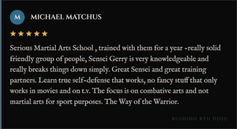 5-star review for Bushido Ryu Dojo from Michael Matchus: "Serious Martial Arts School , trained with them for a year -really solid friendly group of people, Sensei Gerry is very knowledgeable and really breaks things down simply. Great Sensei and great training partners. Learn true self-defense that works, no fancy stuff that only works in movies and on t.v. The focus is on combative arts and not martial arts for sport purposes. The Way of the Warrior."