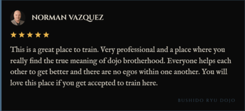 5-star review for Bushido Ryu Dojo from Norman Vazquez: "This is a great place to train. Very professional and a place where you really find the true meaning of dojo brotherhood. Everyone helps each other to get better and there are no egos within one another. You will love this place if you get accepted to train here."