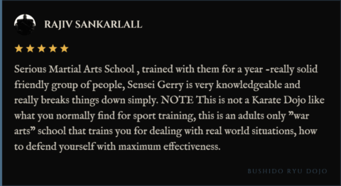 5-star review for Bushido Ryu Dojo from Rajiv Sankarlall: "Serious Martial Arts School , trained with them for a year -really solid friendly group of people, Sensei Gerry is very knowledgeable and really breaks things down simply. NOTE This is not a Karate Dojo like what you normally find for sport training, this is an adults only "war arts" school that trains you for dealing with real world situations, how to defend yourself with maximum effectiveness."