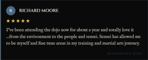 5-star review for Bushido Ryu Dojo from Richard Moore: "I've been attending the dojo now for about a year and totally love it ...from the environment to the people and sensei. Sensei has allowed me to be myself and fine tune areas in my training and martial arts journey."