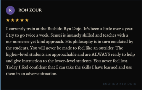 5-star review for Bushido Ryu Dojo from Ron Zour: "I currently train at the Bushido Ryu Dojo. It’s been a little over a year. I try to go twice a week. Sensei is insanely skilled and teaches with a no-nonsense yet kind approach. His philosophy is in turn emulated by the students. You will never be made to feel like an outsider. The higher-level students are approachable and are ALWAYS ready to help and give instruction to the lower-level students. You never feel lost. Today I feel confident that I can take the skills I have learned and use them in an adverse situation."