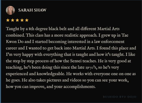 5-star review for Bushido Ryu Dojo from Sarah Shaw: "Taught by a 8th degree black belt and all different Martial Arts combined. This class has a more realistic approach. I grew up in Tae Kwon Do and I started becoming interested in a law enforcement career and I wanted to get back into Martial Arts. I found this place and I'm very happy with everything that is taught and how it's taught. I like the step by step process of how the Sensei teaches. He is very good at teaching, he's been doing this since the late 1970's, so he's very experienced and knowledgeable. He works with everyone one on one as he goes. He also takes pictures and videos so you can see your work, how you can improve, and your accomplishments."