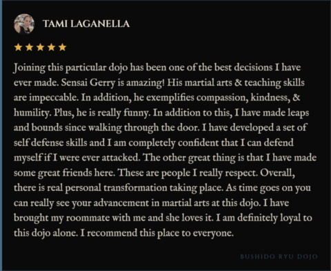5-star review for Bushido Ryu Dojo from Tami Laganella: "Joining this particular dojo has been one of the best decisions I have ever made. Sensai Gerry is amazing! His martial arts & teaching skills are impeccable. In addition, he exemplifies compassion, kindness, & humility. Plus, he is really funny. In addition to this, I have made leaps and bounds since walking through the door. I have developed a set of self defense skills and I am completely confident that I can defend myself if I were ever attacked. The other great thing is that I have made some great friends here. These are people I really respect. Overall, there is real personal transformation taking place. As time goes on you can really see your advancement in martial arts at this dojo. I have brought my roommate with me and she loves it. I am definitely loyal to this dojo alone. I recommend this place to everyone."