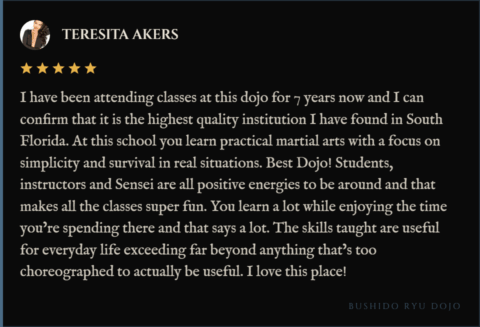 5-star review for Bushido Ryu Dojo from Teresita Akers: "I have been attending classes at this dojo for 7 years now and I can confirm that it is the highest quality institution I have found in South Florida. At this school you learn practical martial arts with a focus on simplicity and survival in real situations. Best Dojo! Students, instructors and Sensei are all positive energies to be around and that makes all the classes super fun. You learn a lot while enjoying the time you’re spending there and that says a lot. The skills taught are useful for everyday life exceeding far beyond anything that’s too choreographed to actually be useful. I love this place!"