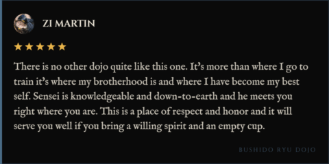 5-star review for Bushido Ryu Dojo from Zi Martin: "There is no other dojo quite like this one. It's more than where I go to train it's where my brotherhood is and where I have become my best self. Sensei is knowledgeable and down-to-earth and he meets you right where you are. This is a place of respect and honor and it will serve you well if you bring a willing spirit and an empty cup."