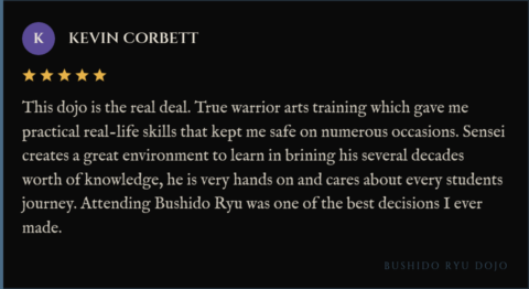 5-star review for Bushido Ryu Dojo from Kevin Corbett: "This dojo is the real deal. True warrior arts training which gave me practical real-life skills that kept me safe on numerous occasions. Sensei creates a great environment to learn in brining his several decades worth of knowledge, he is very hands on and cares about every students journey. Attending Bushido Ryu was one of the best decisions I ever made."